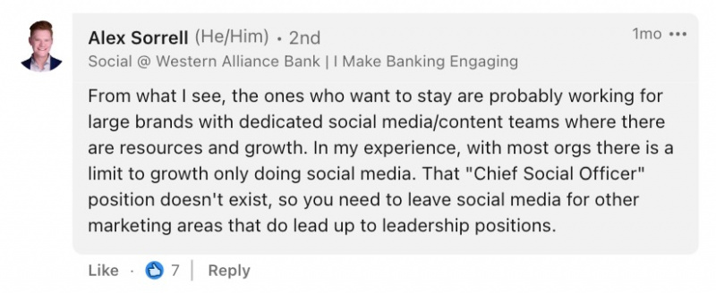 Un commentaire d'Alex Sorrell, Sr. Digital Marketing Associate chez Western Alliance Bank, qui dit : « D'après ce que je vois, ceux qui veulent rester travaillent probablement pour de grandes marques avec des équipes dédiées aux médias sociaux/contenu où il y a des ressources et de la croissance. . D'après mon expérience, avec la plupart des organisations, il y a une limite à la croissance uniquement en faisant des médias sociaux.'t exist, so you need to leave social media for other marketing areas that do lead up to leadership positions."