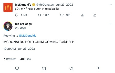   Un Tweet du compte Twitter de McDonalds (@McDonalds) qui dit 'j'ai le doigt coincé dans le couvercle du soda'. La phrase est juste assez mal orthographiée pour être drôle tout en étant facile à comprendre. Un autre utilisateur de Twitter (@trcogs) a répondu au Tweet en disant 'McDonald's, attendez, je viens vous aider' en majuscules.