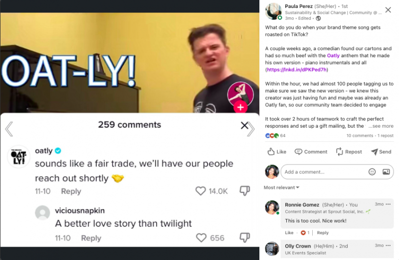   Une capture d'écran d'un message de la page LinkedIn de Paula Perez. Le message dit 'Que faites-vous lorsque la chanson thème de votre marque est torréfiée sur TikTok ? Il y a quelques semaines, un comédien a trouvé nos cartons et s'est tellement amusé avec l'hymne d'Oatly qu'il en a fait sa propre version - instrumentaux pour piano et tout. En moins d'une heure, près de 100 personnes nous ont marqués pour s'assurer que nous avions vu la nouvelle version - nous savions que ce créateur s'amusait et était peut-être déjà un fan d'Oatly, alors notre équipe communautaire a décidé de s'engager. Il a fallu plus de 2 heures de travail d'équipe pour élaborer les réponses parfaites et mettre en place un envoi de cadeaux, mais les commentaires en valaient la peine : - 18 000 j'aime sur notre réponse (près de 30 % du total de la vidéo) - Des tonnes d'amour Oatly dans le section commentaire - Une interaction bonus avec une autre marque végétale »