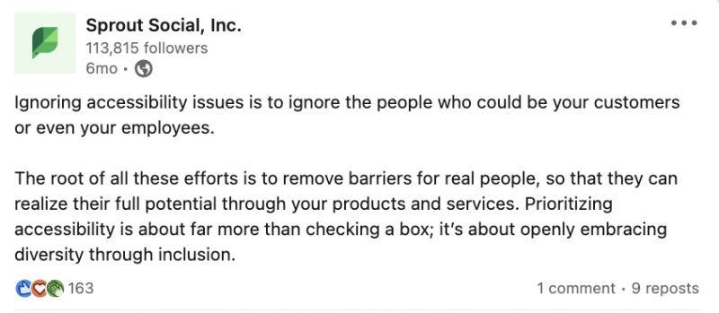   Un article LinkedIn de Sprout Social qui dit : Ignorer les problèmes d'accessibilité, c'est ignorer les personnes qui pourraient être vos clients ou même vos employés. La racine de tous ces efforts est d’éliminer les barrières pour les personnes réelles, afin qu’elles puissent réaliser leur plein potentiel grâce à vos produits et services. Donner la priorité à l’accessibilité, c’est bien plus que simplement cocher une case ; il's about openly embracing diversity through inclusion. 